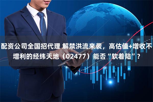 配资公司全国招代理 解禁洪流来袭，高估值+增收不增利的经纬天地（02477）能否“软着陆”？