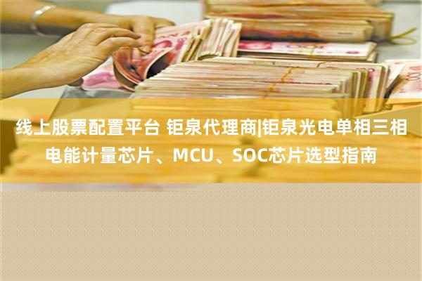 线上股票配置平台 钜泉代理商|钜泉光电单相三相电能计量芯片、MCU、SOC芯片选型指南