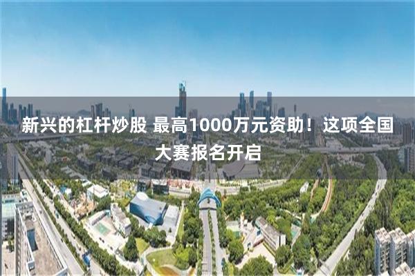 新兴的杠杆炒股 最高1000万元资助！这项全国大赛报名开启