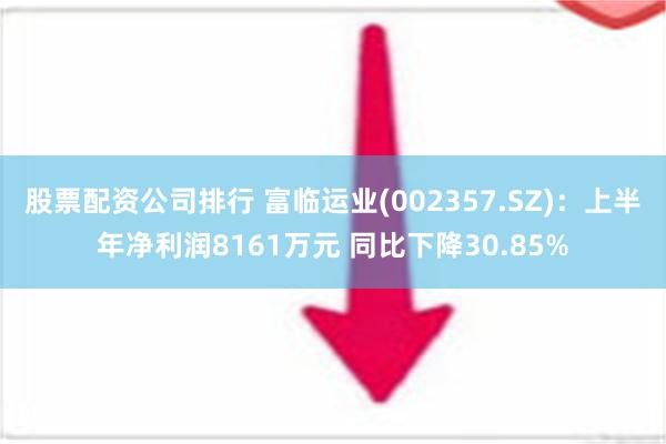 股票配资公司排行 富临运业(002357.SZ)：上半年净利润8161万元 同比下降30.85%