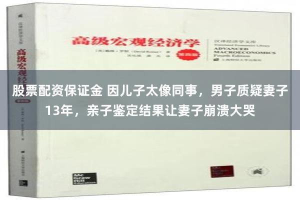 股票配资保证金 因儿子太像同事，男子质疑妻子13年，亲子鉴定结果让妻子崩溃大哭