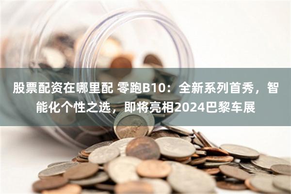 股票配资在哪里配 零跑B10：全新系列首秀，智能化个性之选，即将亮相2024巴黎车展