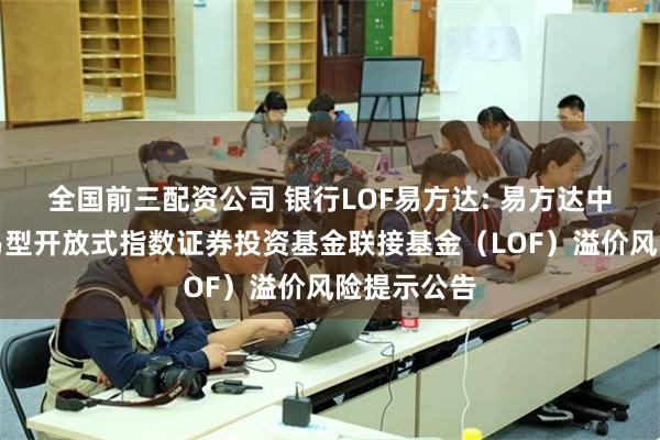 全国前三配资公司 银行LOF易方达: 易方达中证银行交易型开放式指数证券投资基金联接基金（LOF）溢价风险提示公告