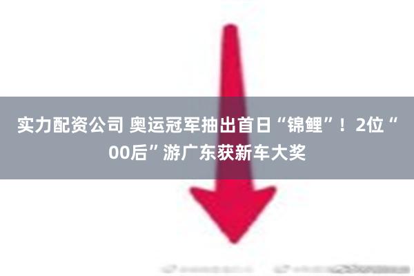 实力配资公司 奥运冠军抽出首日“锦鲤”！2位“00后”游广东获新车大奖