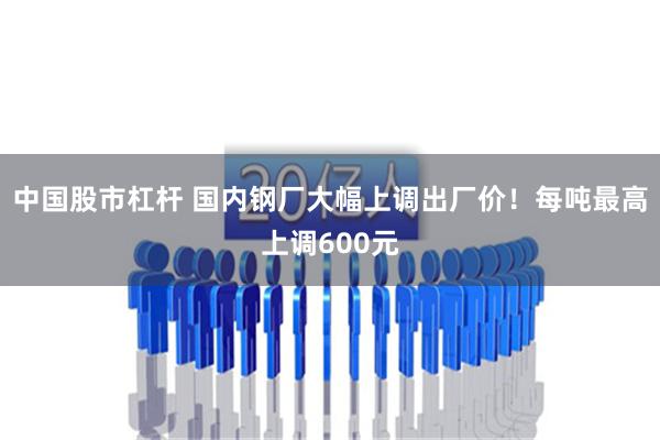 中国股市杠杆 国内钢厂大幅上调出厂价！每吨最高上调600元