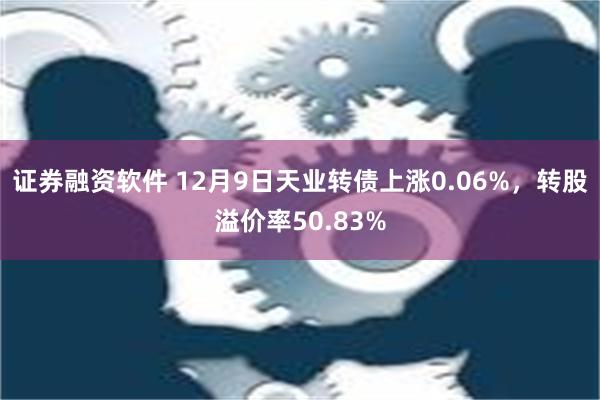 证券融资软件 12月9日天业转债上涨0.06%，转股溢价率50.83%