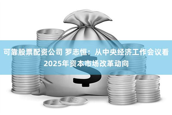 可靠股票配资公司 罗志恒：从中央经济工作会议看2025年资本市场改革动向