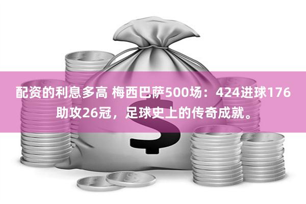 配资的利息多高 梅西巴萨500场：424进球176助攻26冠，足球史上的传奇成就。