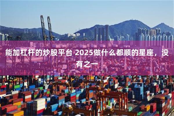 能加杠杆的炒股平台 2025做什么都顺的星座，没有之一