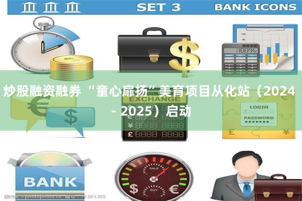 炒股融资融券 “童心扉扬”美育项目从化站（2024 - 2025）启动