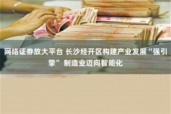 网络证劵放大平台 长沙经开区构建产业发展“强引擎” 制造业迈向智能化