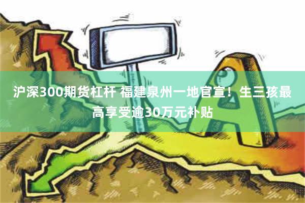 沪深300期货杠杆 福建泉州一地官宣！生三孩最高享受逾30万元补贴