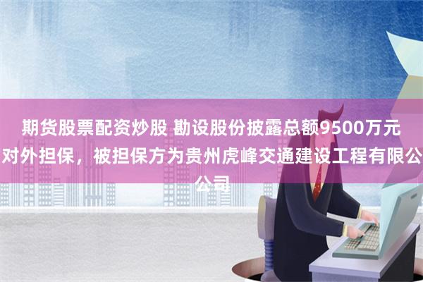 期货股票配资炒股 勘设股份披露总额9500万元的对外担保，被担保方为贵州虎峰交通建设工程有限公司