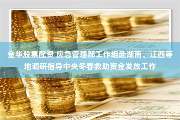 金华股票配资 应急管理部工作组赴湖南、江西等地调研指导中央冬春救助资金发放工作